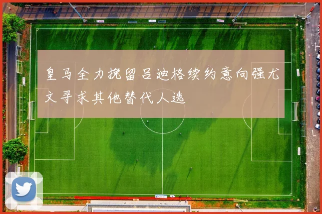 皇马全力挽留吕迪格续约意向强尤文寻求其他替代人选