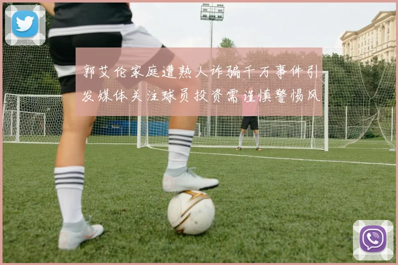 郭艾伦家庭遭熟人诈骗千万事件引发媒体关注球员投资需谨慎警惕风险