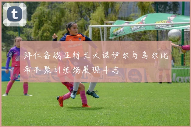 拜仁备战亚特兰大诺伊尔与乌尔比希齐聚训练场展现斗志