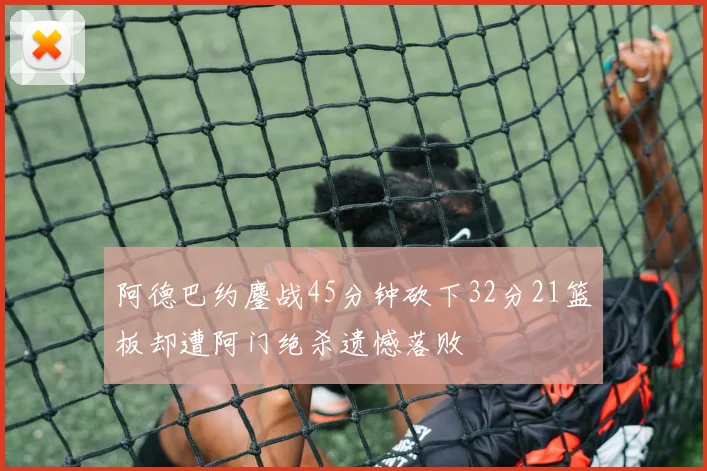 阿德巴约鏖战45分钟砍下32分21篮板却遭阿门绝杀遗憾落败