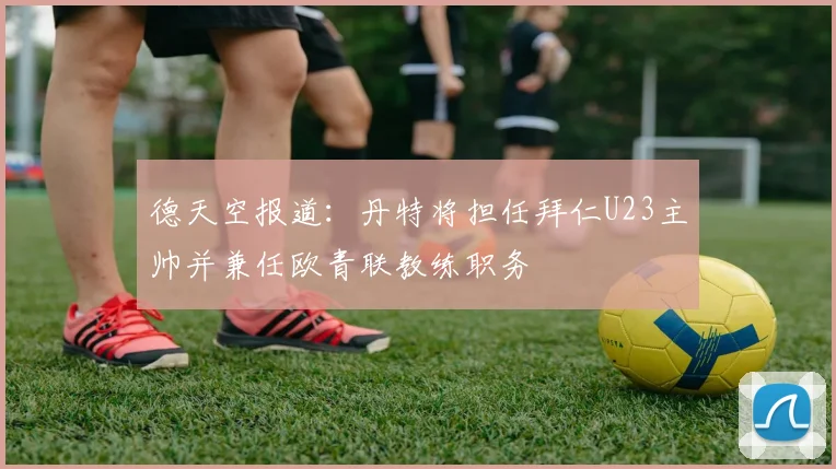 德天空报道：丹特将担任拜仁U23主帅并兼任欧青联教练职务