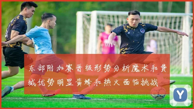 东部附加赛晋级形势分析魔术和费城优势明显黄蜂和热火面临挑战