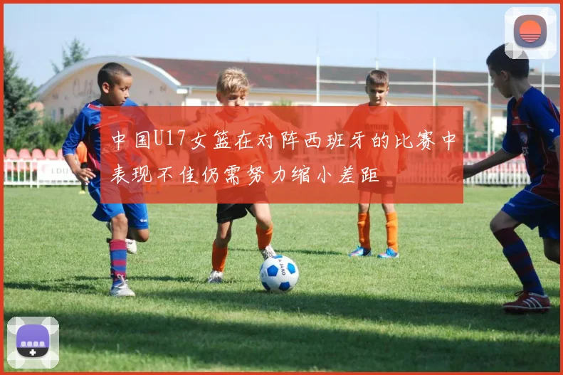 中国U17女篮在对阵西班牙的比赛中表现不佳仍需努力缩小差距