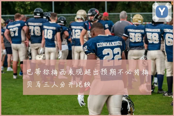 巴蒂称梅西表现超出预期不必将梅贝马三人分开比较