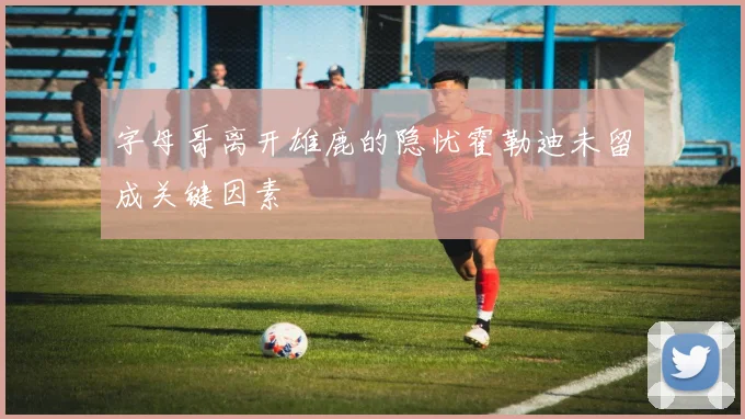 字母哥离开雄鹿的隐忧霍勒迪未留成关键因素