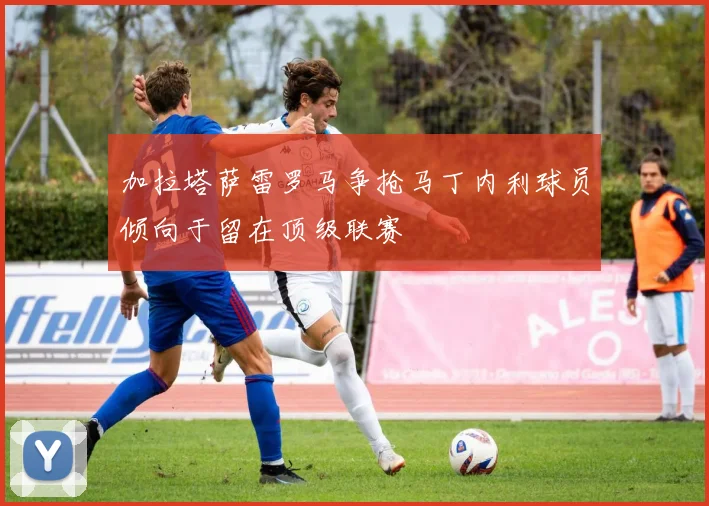 加拉塔萨雷罗马争抢马丁内利球员倾向于留在顶级联赛