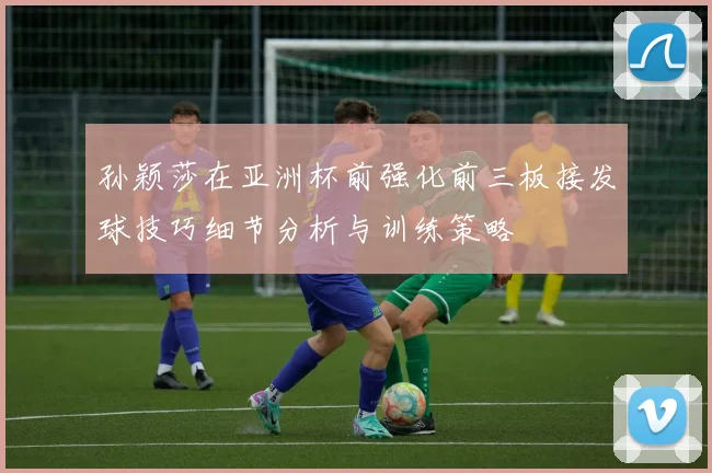 孙颖莎在亚洲杯前强化前三板接发球技巧细节分析与训练策略