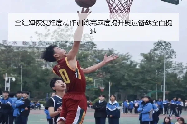 全红婵恢复难度动作训练完成度提升奥运备战全面提速