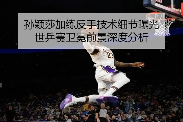 孙颖莎加练反手技术细节曝光 世乒赛卫冕前景深度分析