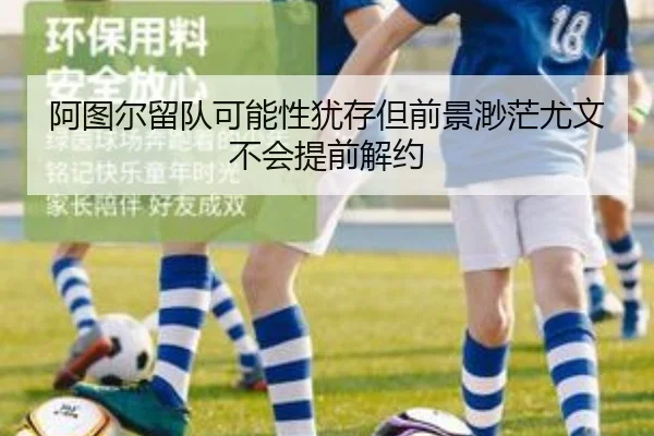 阿图尔留队可能性犹存但前景渺茫尤文不会提前解约
